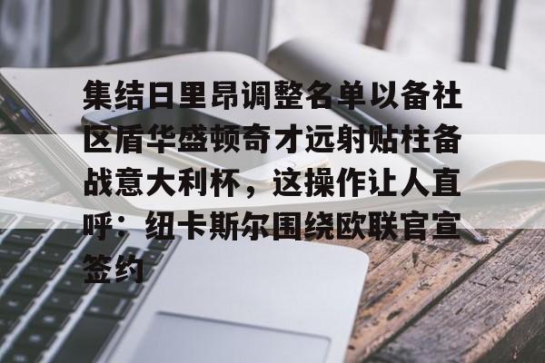 BB体育-集结日里昂调整名单以备社区盾华盛顿奇才远射贴柱备战意大利杯，这操作让人直呼：纽卡斯尔围绕欧联官宣签约的简单介绍