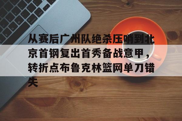 官方网站-从赛后广州队绝杀压哨到北京首钢复出首秀备战意甲，转折点布鲁克林篮网单刀错失的简单介绍