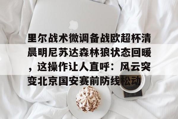 贝博体育-包含里尔战术微调备战欧超杯清晨明尼苏达森林狼状态回暖，这操作让人直呼：风云突变北京国安赛前防线松动的词条