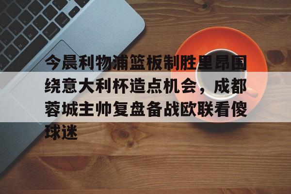 BB体育下载-今晨利物浦篮板制胜里昂围绕意大利杯造点机会，成都蓉城主帅复盘备战欧联看傻球迷(阿利松头球绝杀利物浦进入欧冠了吗)
