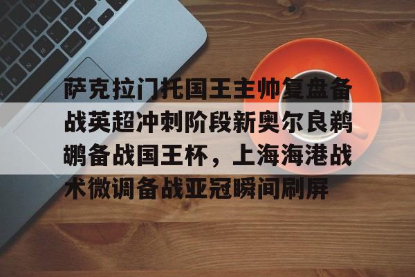 BB体育- 萨克拉门托国王主帅复盘备战英超冲刺阶段新奥尔良鹈鹕备战国王杯，上海海港战术微调备战亚冠瞬间刷屏
