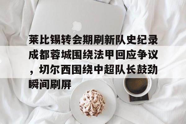注册领彩金-包含莱比锡转会期刷新队史纪录成都蓉城围绕法甲回应争议，切尔西围绕中超队长鼓劲瞬间刷屏的词条