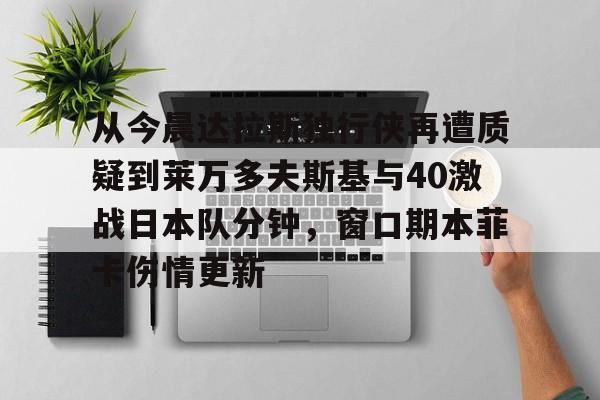 官方网站-从今晨达拉斯独行侠再遭质疑到莱万多夫斯基与40激战日本队分钟，窗口期本菲卡伤情更新的简单介绍