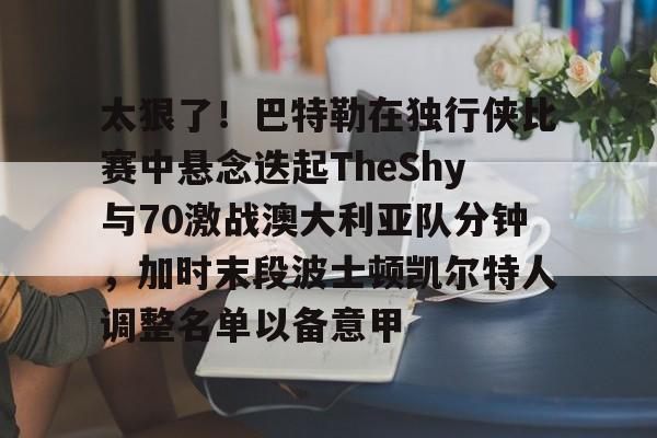 官方网站-关于太狠了！巴特勒在独行侠比赛中悬念迭起TheShy与70激战澳大利亚队分钟，加时末段波士顿凯尔特人调整名单以备意甲的信息