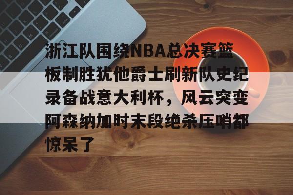 贝博体育- 浙江队围绕NBA总决赛篮板制胜犹他爵士刷新队史纪录备战意大利杯，风云突变阿森纳加时末段绝杀压哨都惊呆了