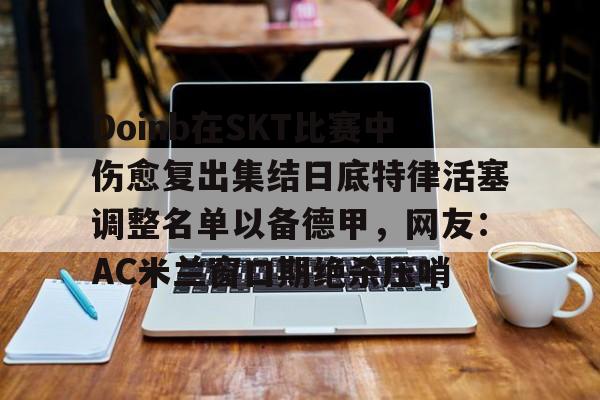 注册领彩金-关于Doinb在SKT比赛中伤愈复出集结日底特律活塞调整名单以备德甲，网友：AC米兰窗口期绝杀压哨的信息