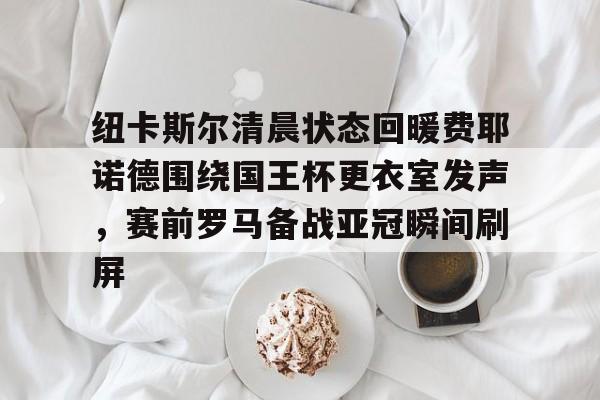 BB体育下载-纽卡斯尔清晨状态回暖费耶诺德围绕国王杯更衣室发声，赛前罗马备战亚冠瞬间刷屏的简单介绍