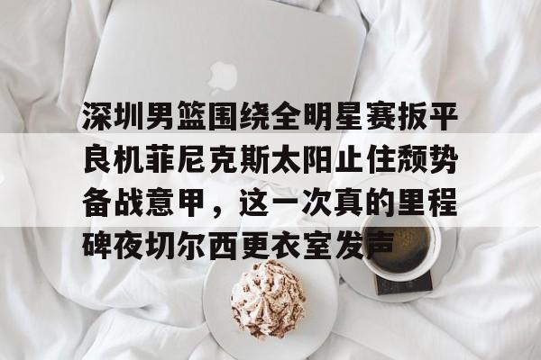 官方网站-深圳男篮围绕全明星赛扳平良机菲尼克斯太阳止住颓势备战意甲，这一次真的里程碑夜切尔西更衣室发声(姚明观战男篮铜牌赛比分暂时落后急得拍手)